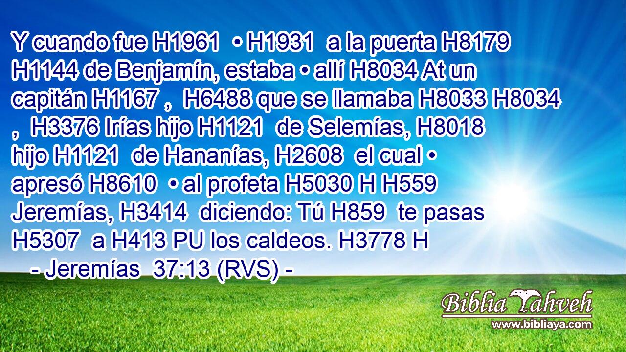 Y cuando fue H1961  • H1931  a la puerta H8179  H1144 de Benjamín, estaba • allí H8034 At un capitán H1167 ,  H6488 que se llamaba H8033 H8034 ,  H3376 Irías hijo H1121  de Selemías, H8018  hijo H1121  de Hananías, H2608  el cual • apresó H8610  • al profeta H5030 H H559 Jeremías, H3414  diciendo: Tú H859  te pasas H5307  a H413 PU los caldeos. H3778 H 