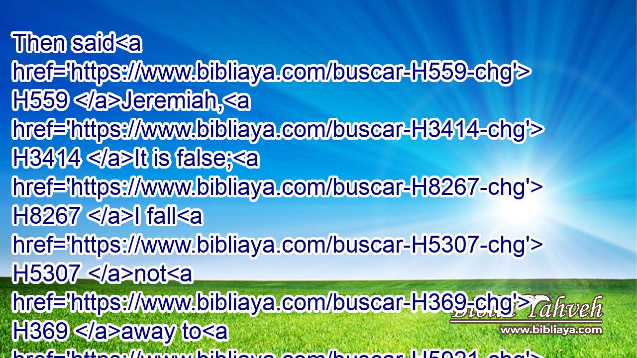 Then said H559 Jeremiah, H3414 It is false; H8267 I fall H5307 not H369 away to H5921 the Chaldeans. H3778 But he hearkened H8085 not H3808 to H413 him: so Irijah H3376 took H8610 Jeremiah, H3414 and brought H935 him to H413 the princes.H8269