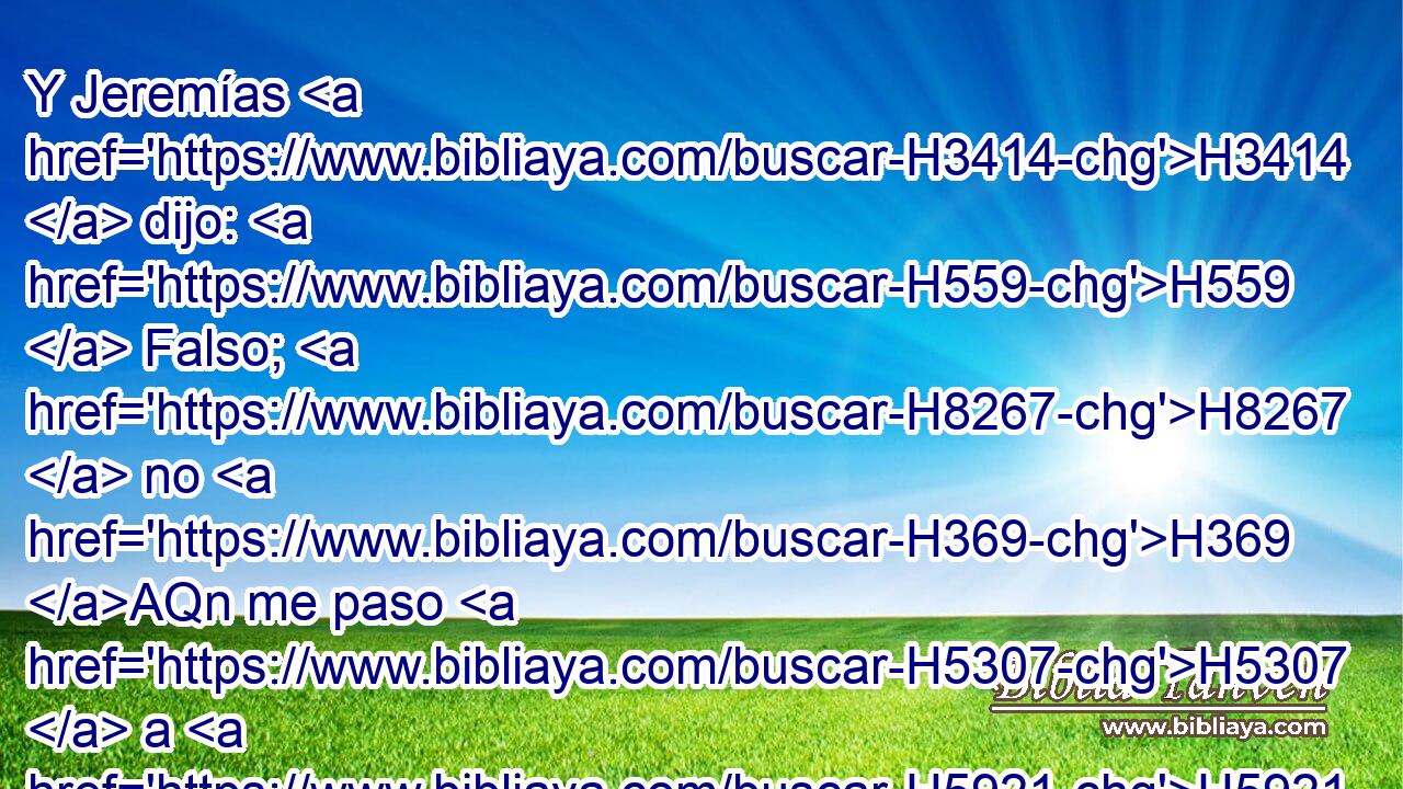 Y Jeremías H3414  dijo: H559  Falso; H8267  no H369 AQn me paso H5307  a H5921 Pu los caldeos. H3778 H Pero él no H3808 ANN lo H413 PU,  escuchó, H8085  sino prendió H8610  H3376 Irías a Jeremías, H3414  H935 y lo llevó delante de H413 PU los príncipes. H8269 H 