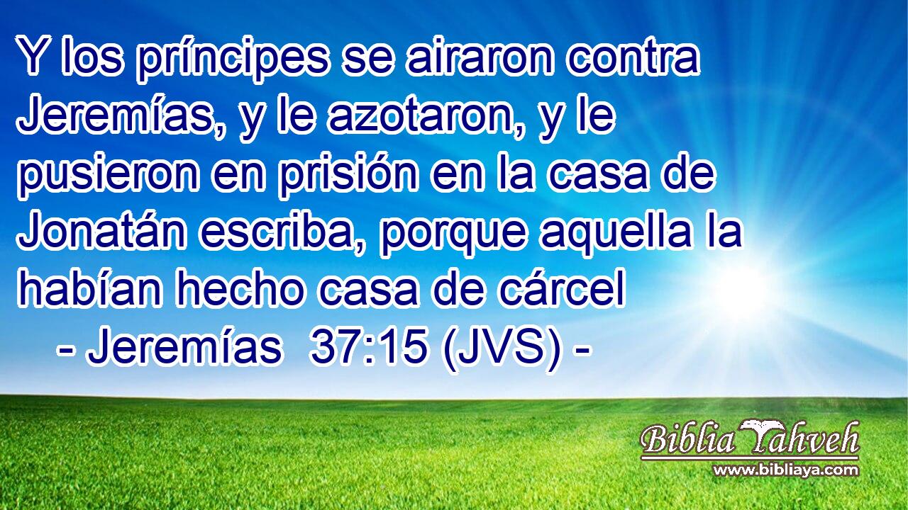 Y los príncipes se airaron contra Jeremías, y le azotaron, y le pusieron en prisión en la casa de Jonatán escriba, porque aquella la habían hecho casa de cárcel