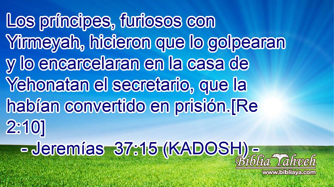  Los príncipes, furiosos con Yirmeyah, hicieron que lo golpearan y lo encarcelaran en la casa de Yehonatan el secretario, que la habían convertido en prisión.[Re 2:10] 