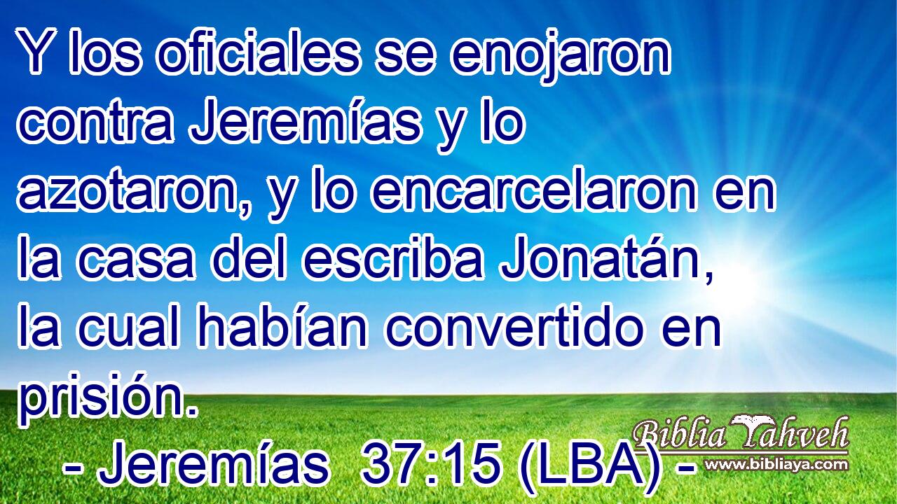 Y los oficiales se enojaron contra Jeremías y lo azotaron, y lo encarcelaron en la casa del escriba Jonatán, la cual habían convertido en prisión.