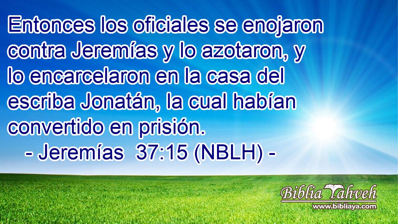  Entonces los oficiales se enojaron contra Jeremías y lo azotaron, y lo encarcelaron en la casa del escriba Jonatán, la cual habían convertido en prisión. 