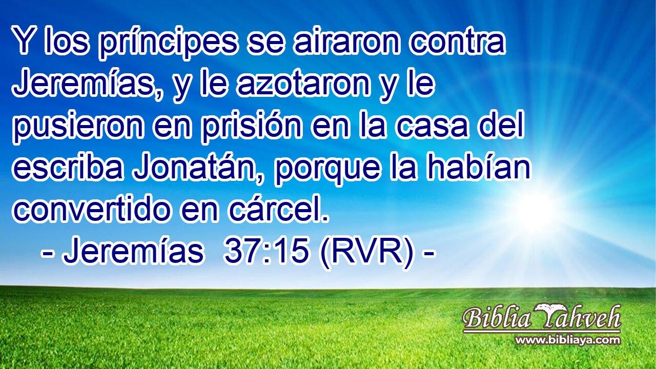 Y los príncipes se airaron contra Jeremías, y le azotaron y le pusieron en prisión en la casa del escriba Jonatán, porque la habían convertido en cárcel.