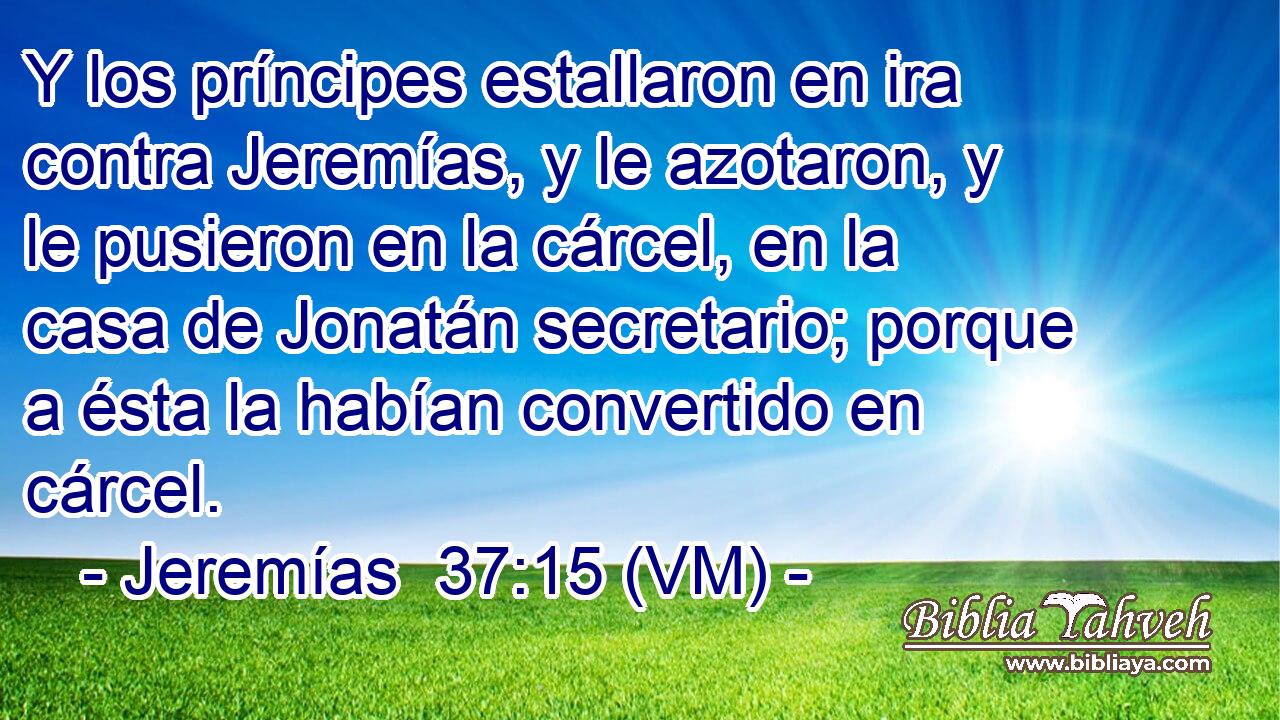  Y los príncipes estallaron en ira contra Jeremías, y le azotaron, y le pusieron en la cárcel, en la casa de Jonatán secretario; porque a ésta la habían convertido en cárcel. 