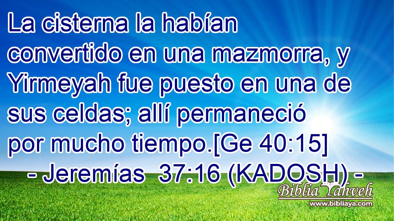  La cisterna la habían convertido en una mazmorra, y Yirmeyah fue puesto en una de sus celdas; allí permaneció por mucho tiempo.[Ge 40:15] 