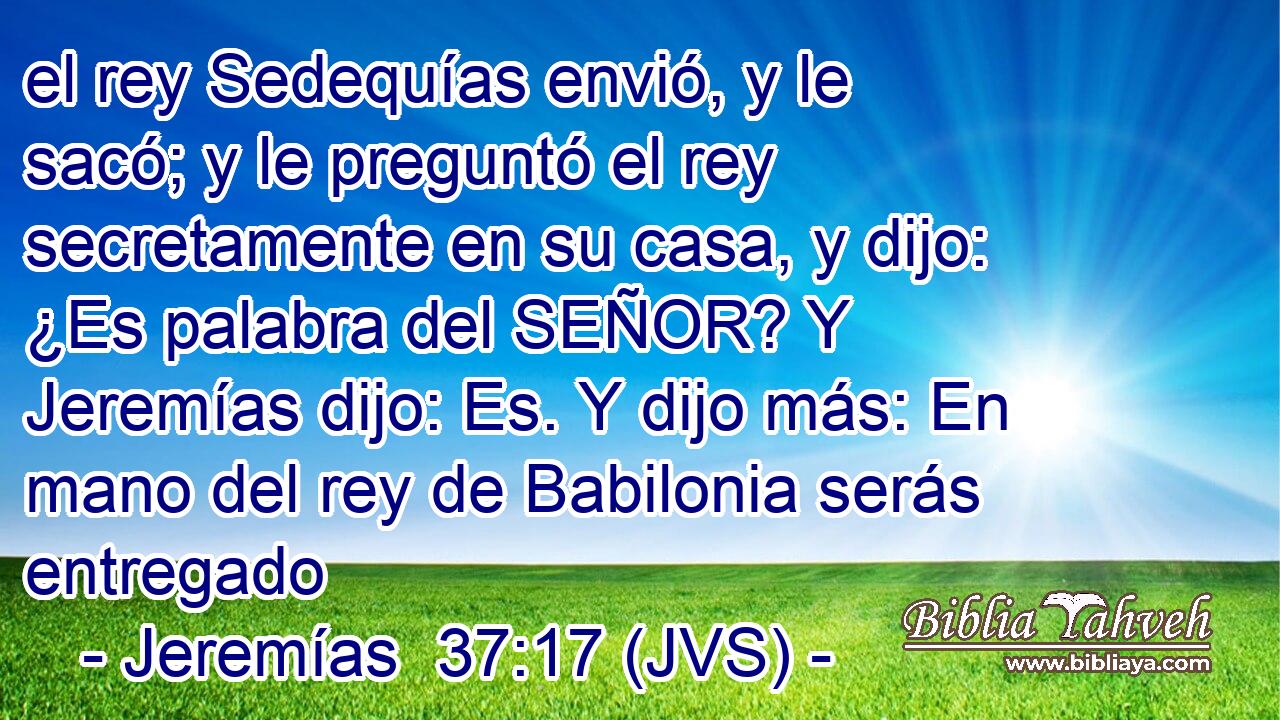 el rey Sedequías envió, y le sacó; y le preguntó el rey secretamente en su casa, y dijo: ¿Es palabra del SEÑOR? Y Jeremías dijo: Es. Y dijo más: En mano del rey de Babilonia serás entregado