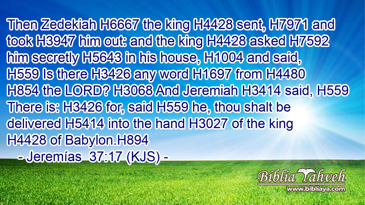 Then Zedekiah H6667 the king H4428 sent, H7971 and took H3947 him out: and the king H4428 asked H7592 him secretly H5643 in his house, H1004 and said, H559 Is there H3426 any word H1697 from H4480  H854 the LORD? H3068 And Jeremiah H3414 said, H559 There is: H3426 for, said H559 he, thou shalt be delivered H5414 into the hand H3027 of the king H4428 of Babylon.H894