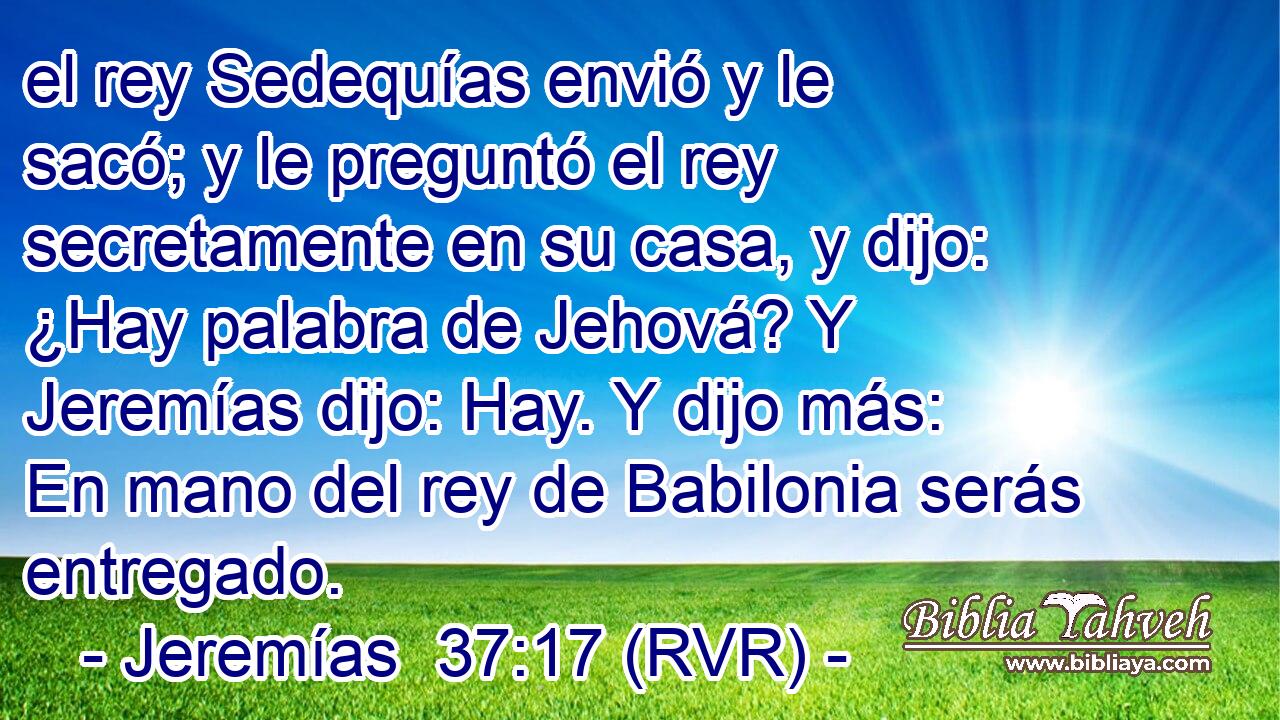 el rey Sedequías envió y le sacó; y le preguntó el rey secretamente en su casa, y dijo: ¿Hay palabra de Jehová? Y Jeremías dijo: Hay. Y dijo más: En mano del rey de Babilonia serás entregado.