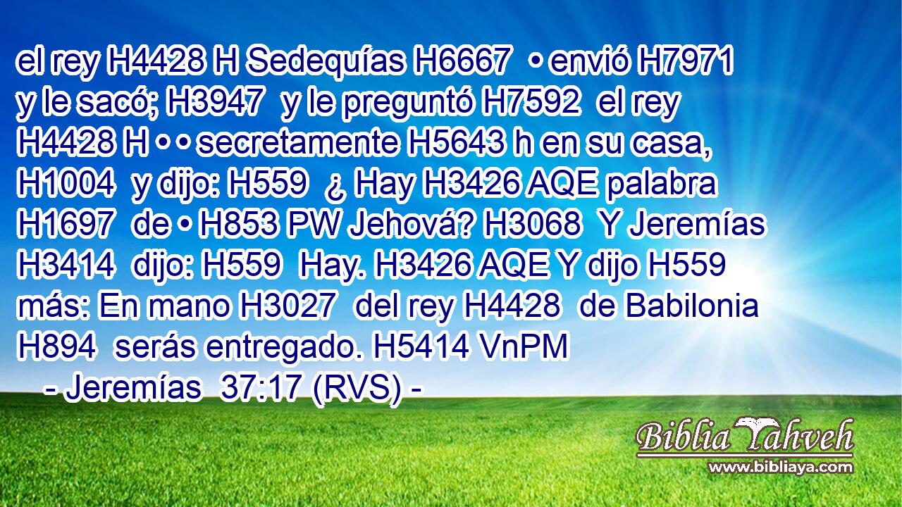 el rey H4428 H Sedequías H6667  • envió H7971  y le sacó; H3947  y le preguntó H7592  el rey H4428 H • • secretamente H5643 h en su casa, H1004  y dijo: H559  ¿ Hay H3426 AQE palabra H1697  de • H853 PW Jehová? H3068  Y Jeremías H3414  dijo: H559  Hay. H3426 AQE Y dijo H559  más: En mano H3027  del rey H4428  de Babilonia H894  serás entregado. H5414 VnPM