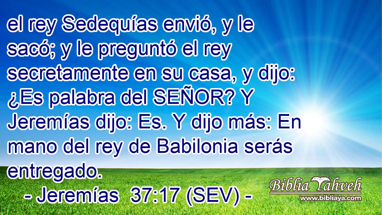 el rey Sedequías envió, y le sacó; y le preguntó el rey secretamente en su casa, y dijo: ¿Es palabra del SEÑOR? Y Jeremías dijo: Es. Y dijo más: En mano del rey de Babilonia serás entregado.