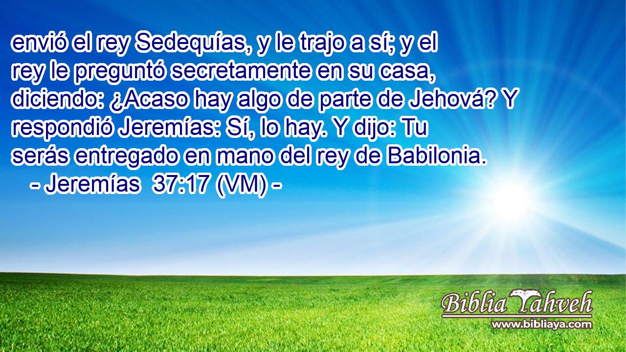  envió el rey Sedequías, y le trajo a sí; y el rey le preguntó secretamente en su casa, diciendo: ¿Acaso hay algo de parte de Jehová? Y respondió Jeremías: Sí, lo hay. Y dijo: Tu serás entregado en mano del rey de Babilonia. 