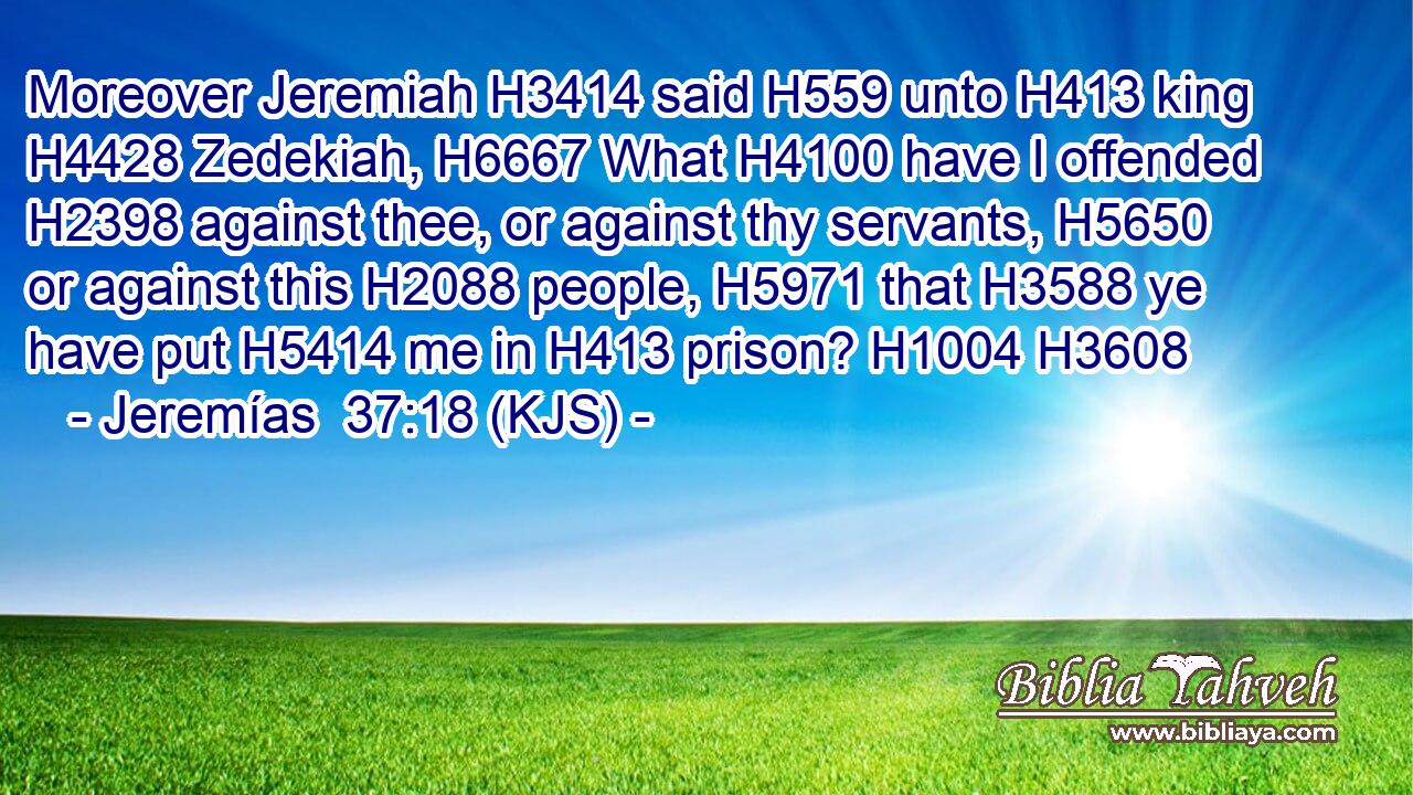 Moreover Jeremiah H3414 said H559 unto H413 king H4428 Zedekiah, H6667 What H4100 have I offended H2398 against thee, or against thy servants, H5650 or against this H2088 people, H5971 that H3588 ye have put H5414 me in H413 prison? H1004 H3608