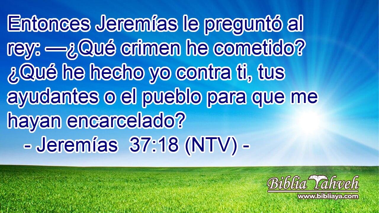 Entonces Jeremías le preguntó al rey: —¿Qué crimen he cometido? ¿Qué he hecho yo contra ti, tus ayudantes o el pueblo para que me hayan encarcelado?