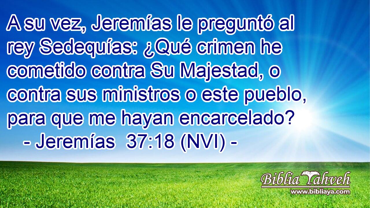 A su vez, Jeremías le preguntó al rey Sedequías: ¿Qué crimen he cometido contra Su Majestad, o contra sus ministros o este pueblo, para que me hayan encarcelado? 