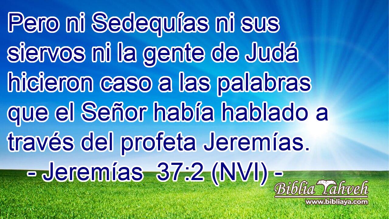 Pero ni Sedequías ni sus siervos ni la gente de Judá hicieron caso a las palabras que el Señor había hablado a través del profeta Jeremías. 