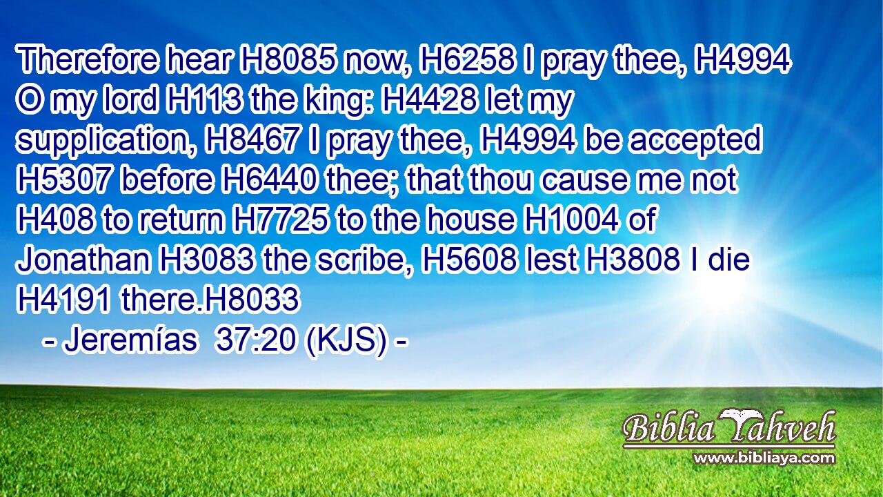 Therefore hear H8085 now, H6258 I pray thee, H4994 O my lord H113 the king: H4428 let my supplication, H8467 I pray thee, H4994 be accepted H5307 before H6440 thee; that thou cause me not H408 to return H7725 to the house H1004 of Jonathan H3083 the scribe, H5608 lest H3808 I die H4191 there.H8033