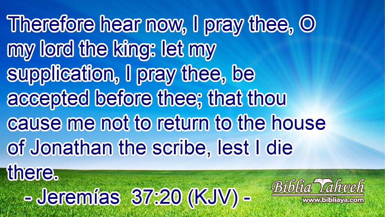 Therefore hear now, I pray thee, O my lord the king: let my supplication, I pray thee, be accepted before thee; that thou cause me not to return to the house of Jonathan the scribe, lest I die there.