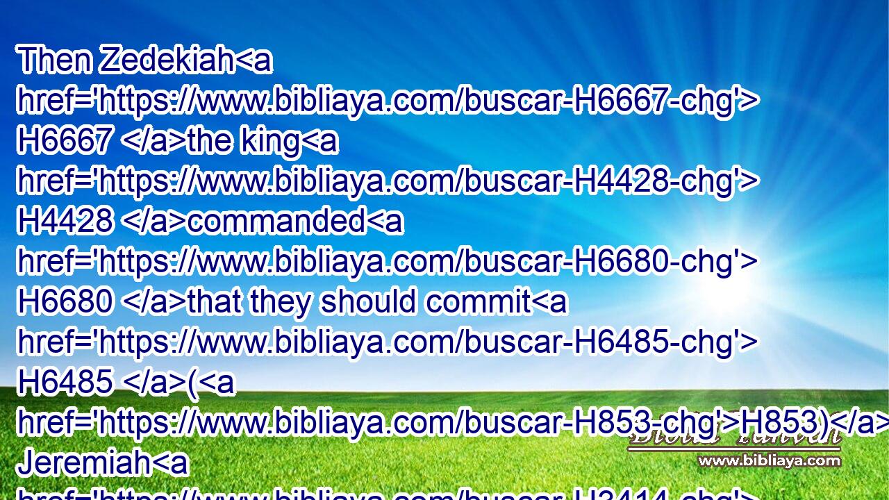 Then Zedekiah H6667 the king H4428 commanded H6680 that they should commit H6485 (H853) Jeremiah H3414 into the court H2691 of the prison, H4307 and that they should give H5414 him daily H3117 a piece H3603 of bread H3899 out of the bakers' H644 street, H4480  H2351 until H5704 all H3605 the bread H3899 in H4480 the city H5892 were spent. H8552 Thus Jeremiah H3414 remained H3427 in the court H2691 of the prison.H4307