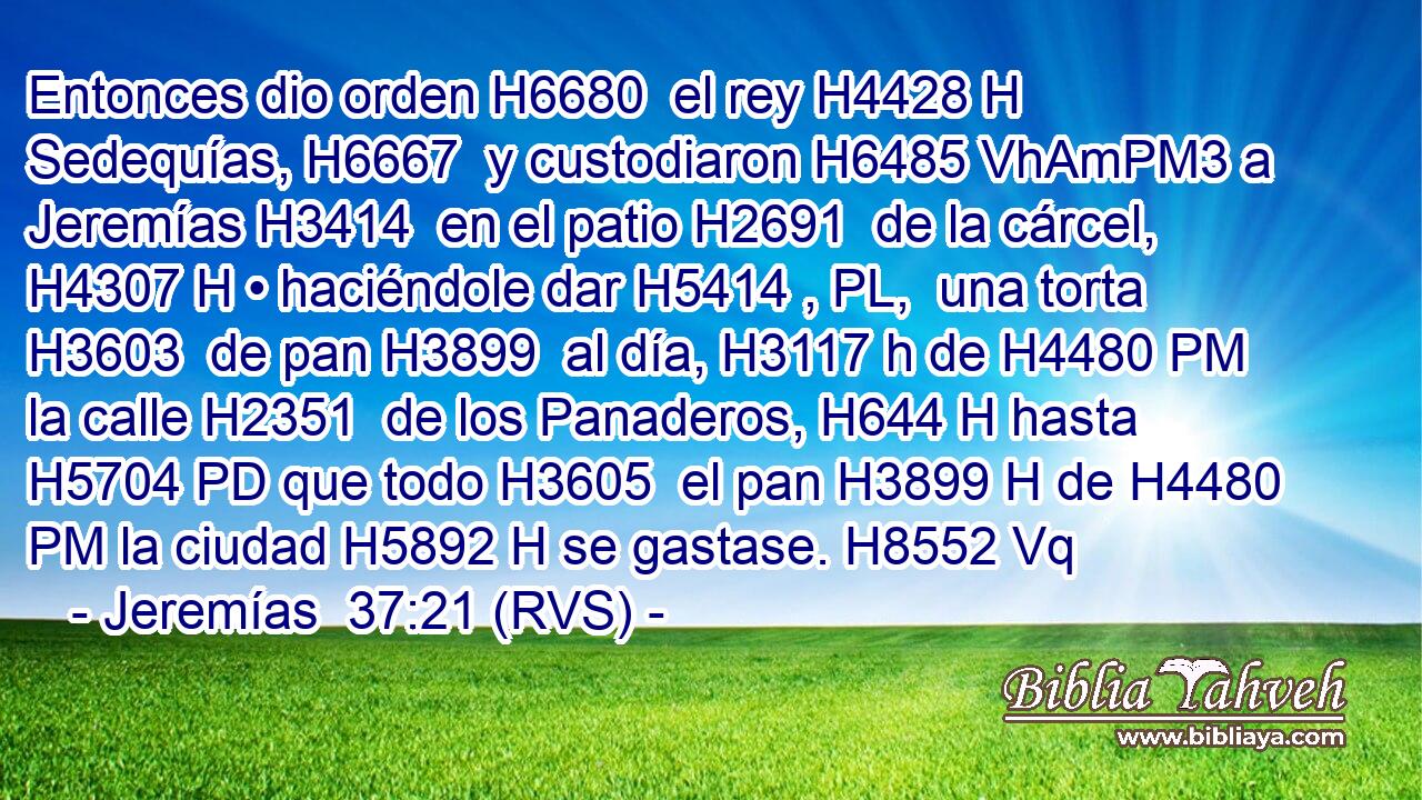Entonces dio orden H6680  el rey H4428 H Sedequías, H6667  y custodiaron H6485 VhAmPM3 a Jeremías H3414  en el patio H2691  de la cárcel, H4307 H • haciéndole dar H5414 , PL,  una torta H3603  de pan H3899  al día, H3117 h de H4480 PM la calle H2351  de los Panaderos, H644 H hasta H5704 PD que todo H3605  el pan H3899 H de H4480 PM la ciudad H5892 H se gastase. H8552 Vq