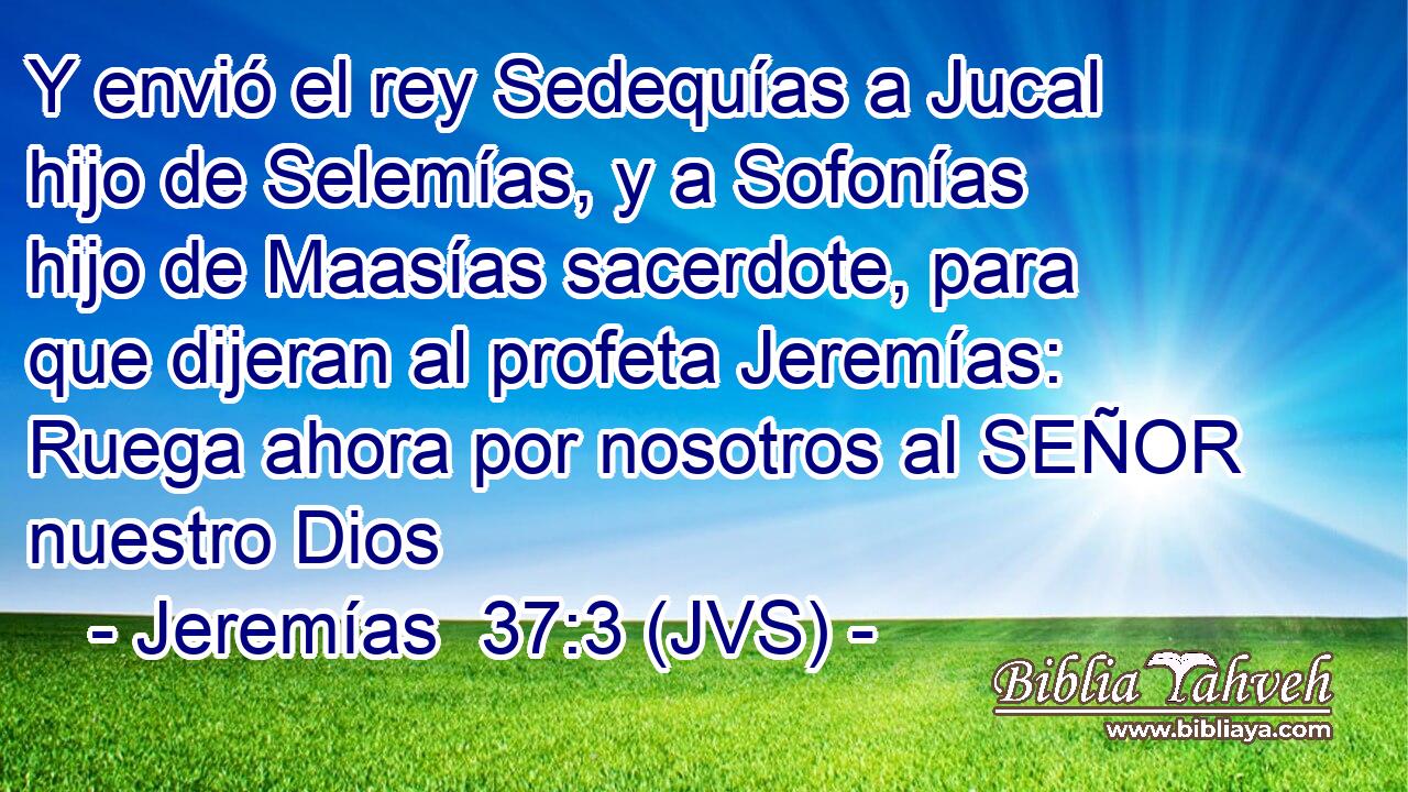 Y envió el rey Sedequías a Jucal hijo de Selemías, y a Sofonías hijo de Maasías sacerdote, para que dijeran al profeta Jeremías: Ruega ahora por nosotros al SEÑOR nuestro Dios