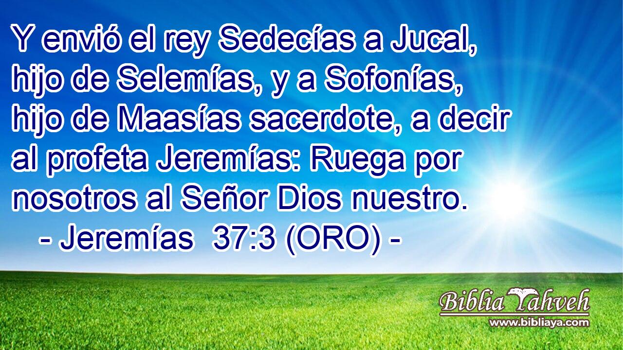  Y envió el rey Sedecías a Jucal, hijo de Selemías, y a Sofonías, hijo de Maasías sacerdote, a decir al profeta Jeremías: Ruega por nosotros al Señor Dios nuestro. 