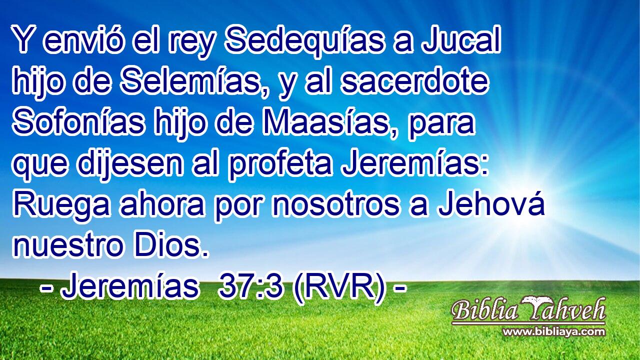 Y envió el rey Sedequías a Jucal hijo de Selemías, y al sacerdote Sofonías hijo de Maasías, para que dijesen al profeta Jeremías: Ruega ahora por nosotros a Jehová nuestro Dios.