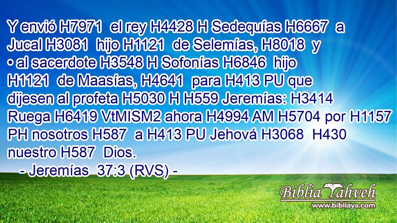 Y envió H7971  el rey H4428 H Sedequías H6667  a Jucal H3081  hijo H1121  de Selemías, H8018  y • al sacerdote H3548 H Sofonías H6846  hijo H1121  de Maasías, H4641  para H413 PU que dijesen al profeta H5030 H H559 Jeremías: H3414  Ruega H6419 VtMISM2 ahora H4994 AM H5704 por H1157 PH nosotros H587  a H413 PU Jehová H3068  H430 nuestro H587  Dios. 