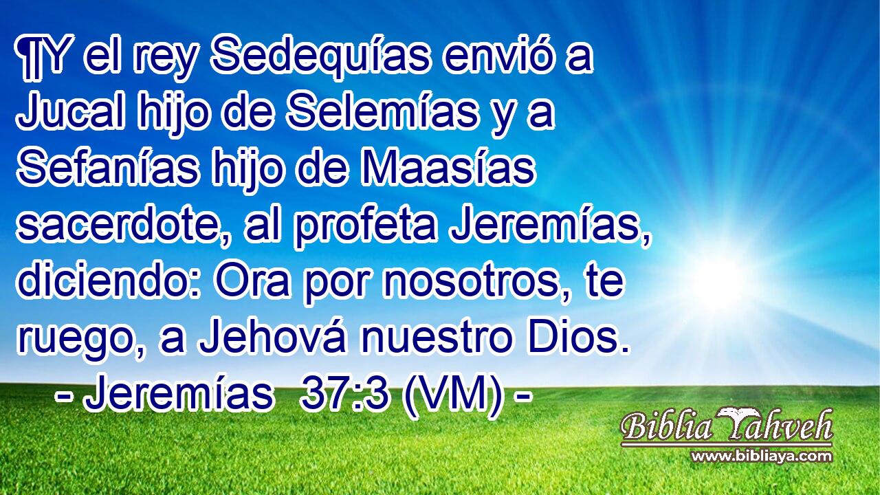  ¶Y el rey Sedequías envió a Jucal hijo de Selemías y a Sefanías hijo de Maasías sacerdote, al profeta Jeremías, diciendo: Ora por nosotros, te ruego, a Jehová nuestro Dios. 