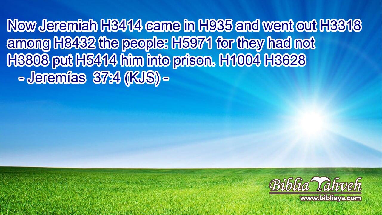 Now Jeremiah H3414 came in H935 and went out H3318 among H8432 the people: H5971 for they had not H3808 put H5414 him into prison. H1004 H3628