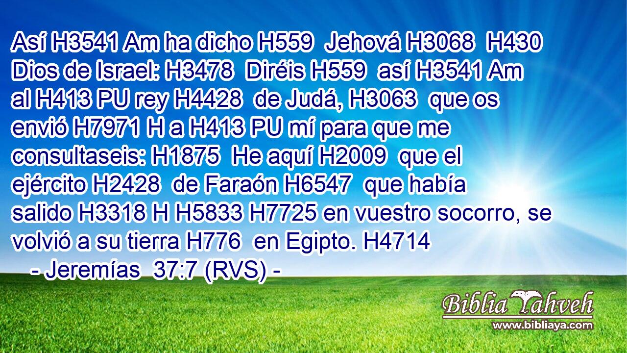 Así H3541 Am ha dicho H559  Jehová H3068  H430 Dios de Israel: H3478  Diréis H559  así H3541 Am al H413 PU rey H4428  de Judá, H3063  que os envió H7971 H a H413 PU mí para que me consultaseis: H1875  He aquí H2009  que el ejército H2428  de Faraón H6547  que había salido H3318 H H5833 H7725 en vuestro socorro, se volvió a su tierra H776  en Egipto. H4714  
