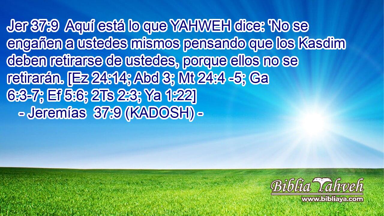  Aquí está lo que YAHWEH dice: 'No se engañen a ustedes mismos pensando que los Kasdim deben retirarse de ustedes, porque ellos no se retirarán. [Ez 24:14; Abd 3; Mt 24:4 -5; Ga 6:3-7; Ef 5:6; 2Ts 2:3; Ya 1:22] 
