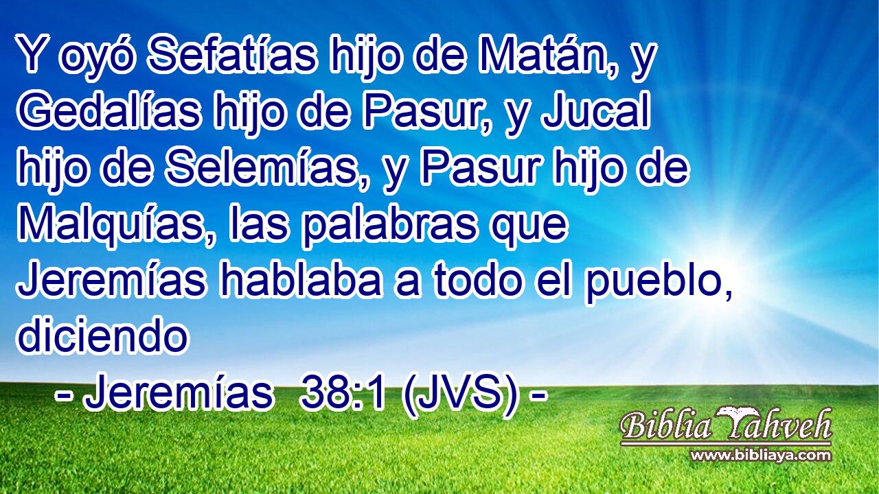 Y oyó Sefatías hijo de Matán, y Gedalías hijo de Pasur, y Jucal hijo de Selemías, y Pasur hijo de Malquías, las palabras que Jeremías hablaba a todo el pueblo, diciendo