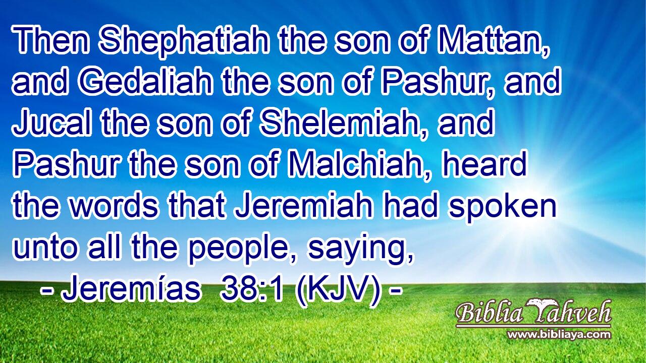 Then Shephatiah the son of Mattan, and Gedaliah the son of Pashur, and Jucal the son of Shelemiah, and Pashur the son of Malchiah, heard the words that Jeremiah had spoken unto all the people, saying,