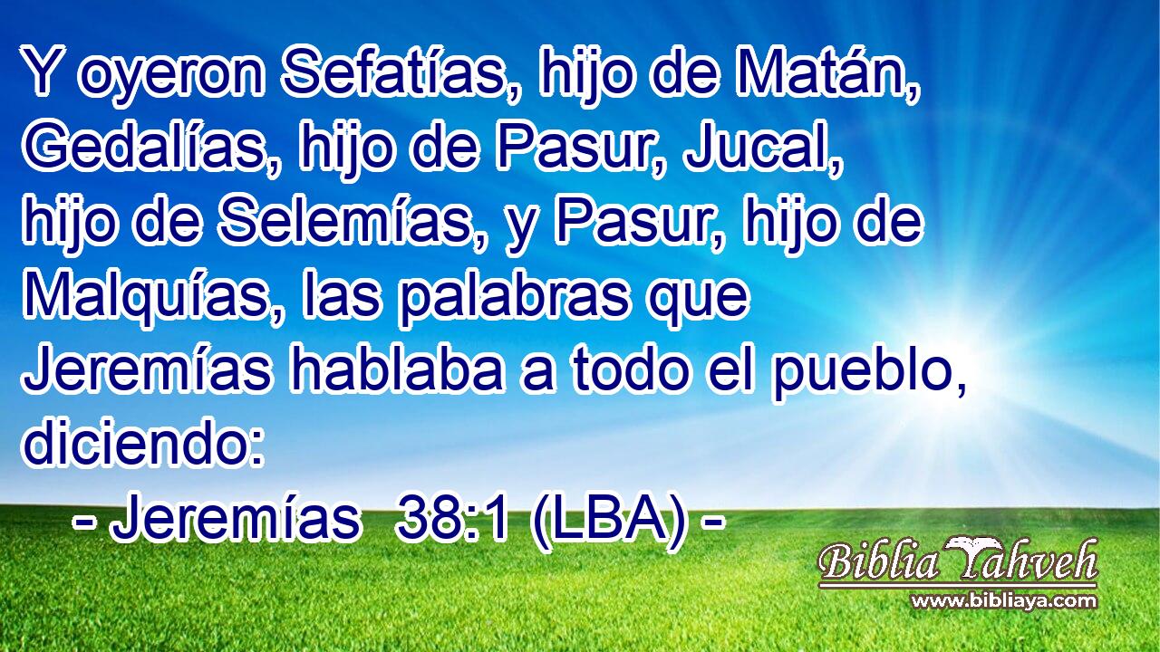 Y oyeron Sefatías, hijo de Matán, Gedalías, hijo de Pasur, Jucal, hijo de Selemías, y Pasur, hijo de Malquías, las palabras que Jeremías hablaba a todo el pueblo, diciendo: