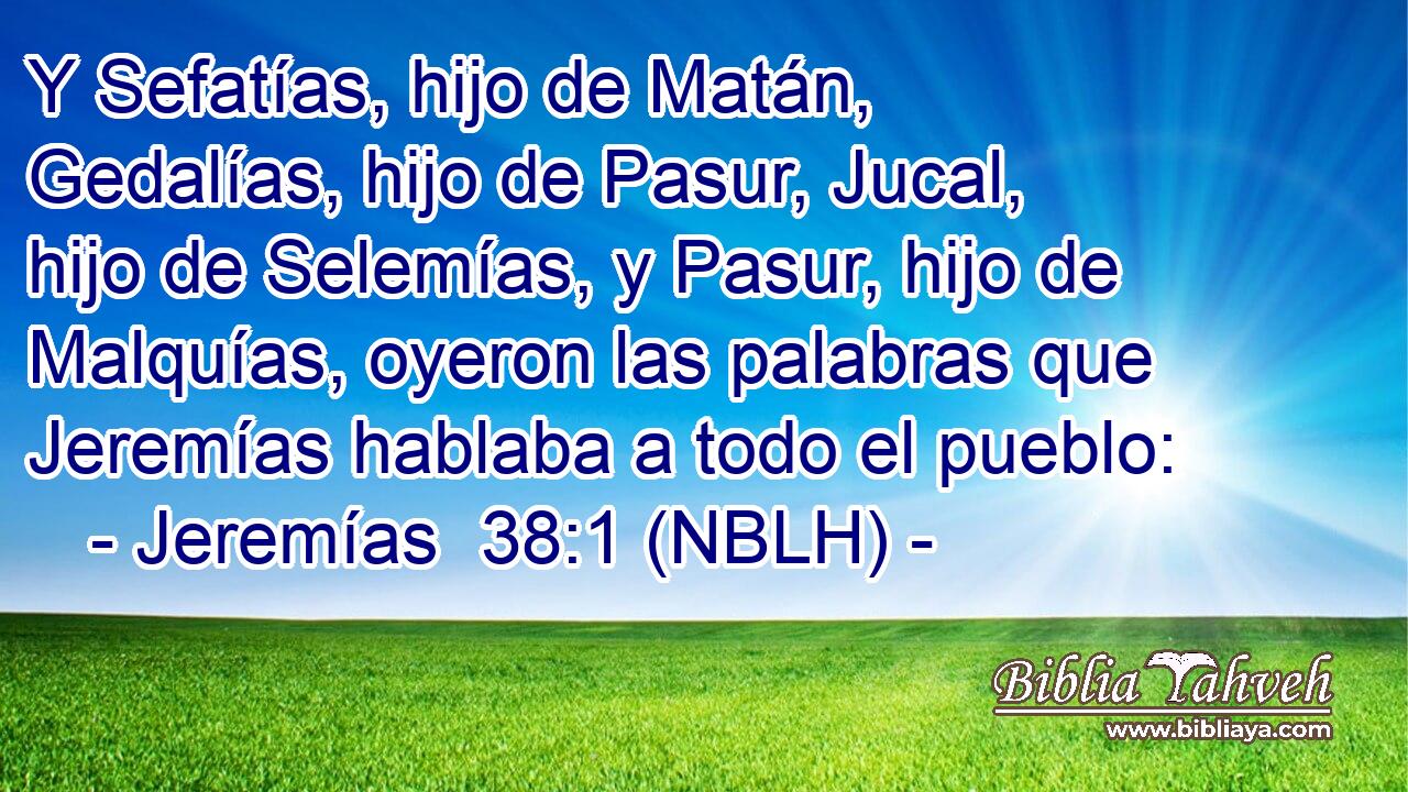  Y Sefatías, hijo de Matán, Gedalías, hijo de Pasur, Jucal, hijo de Selemías, y Pasur, hijo de Malquías, oyeron las palabras que Jeremías hablaba a todo el pueblo: 