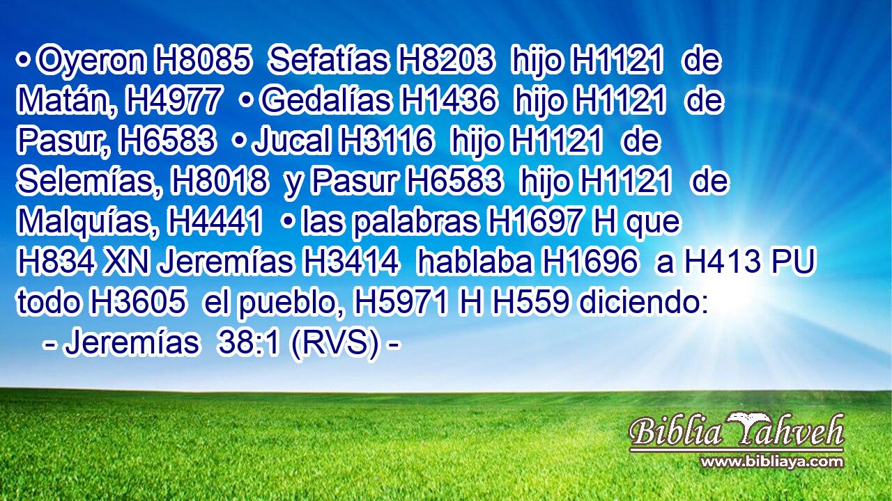 • Oyeron H8085  Sefatías H8203  hijo H1121  de Matán, H4977  • Gedalías H1436  hijo H1121  de Pasur, H6583  • Jucal H3116  hijo H1121  de Selemías, H8018  y Pasur H6583  hijo H1121  de Malquías, H4441  • las palabras H1697 H que H834 XN Jeremías H3414  hablaba H1696  a H413 PU todo H3605  el pueblo, H5971 H H559 diciendo: 
