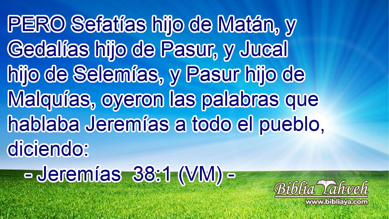  PERO Sefatías hijo de Matán, y Gedalías hijo de Pasur, y Jucal hijo de Selemías, y Pasur hijo de Malquías, oyeron las palabras que hablaba Jeremías a todo el pueblo, diciendo: 