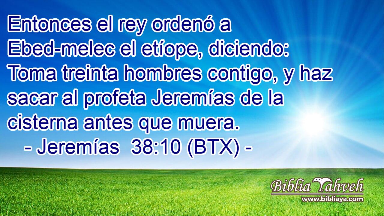 Entonces el rey ordenó a Ebed-melec el etíope, diciendo: Toma treinta hombres contigo, y haz sacar al profeta Jeremías de la cisterna antes que muera.