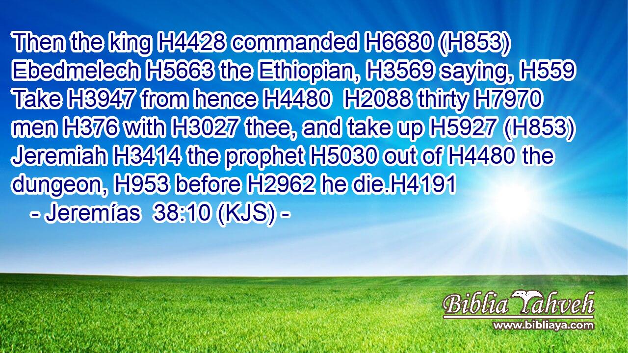 Then the king H4428 commanded H6680 (H853) Ebedmelech H5663 the Ethiopian, H3569 saying, H559 Take H3947 from hence H4480  H2088 thirty H7970 men H376 with H3027 thee, and take up H5927 (H853) Jeremiah H3414 the prophet H5030 out of H4480 the dungeon, H953 before H2962 he die.H4191