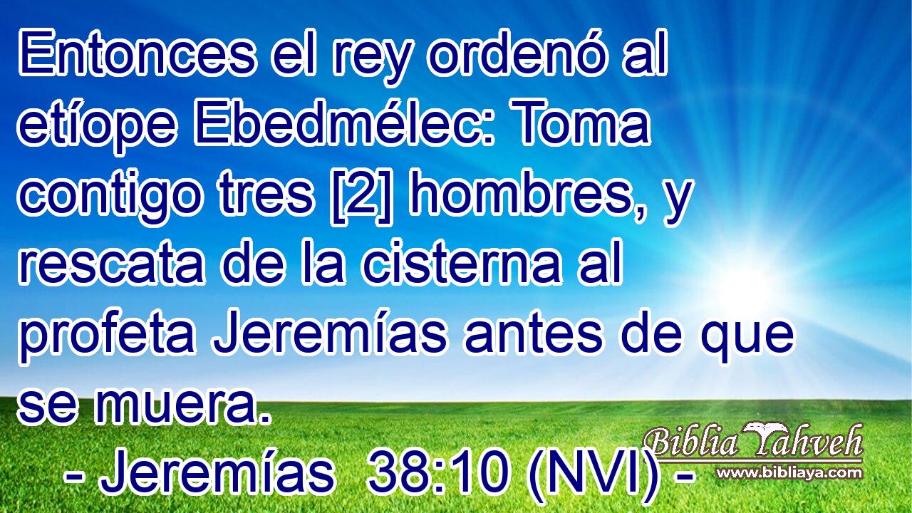  Entonces el rey ordenó al etíope Ebedmélec: Toma contigo tres [2] hombres, y rescata de la cisterna al profeta Jeremías antes de que se muera. 