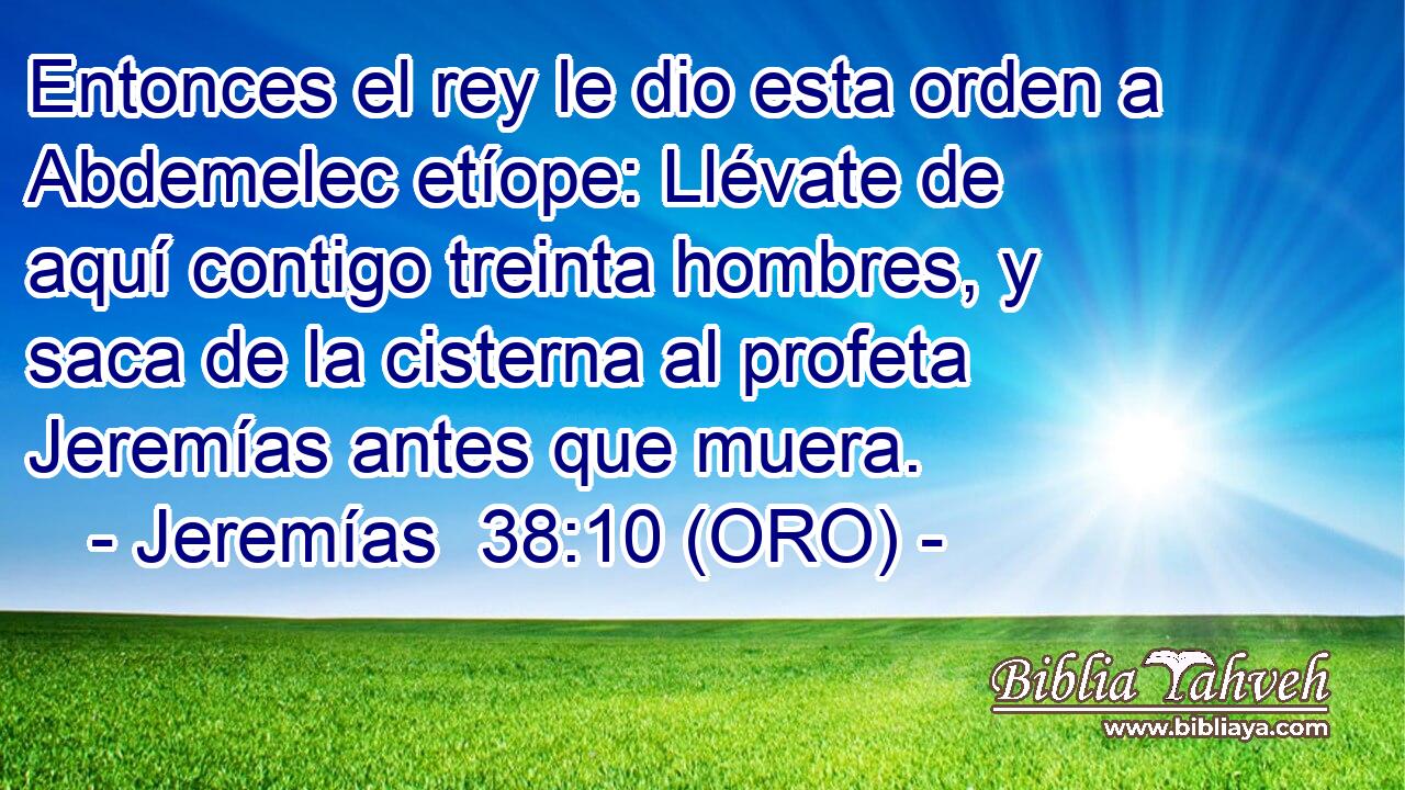  Entonces el rey le dio esta orden a Abdemelec etíope: Llévate de aquí contigo treinta hombres, y saca de la cisterna al profeta Jeremías antes que muera. 