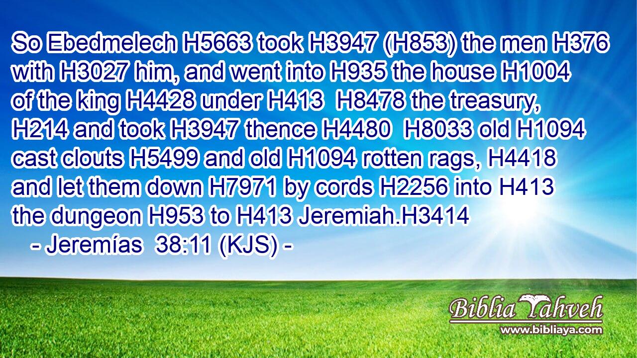 So Ebedmelech H5663 took H3947 (H853) the men H376 with H3027 him, and went into H935 the house H1004 of the king H4428 under H413  H8478 the treasury, H214 and took H3947 thence H4480  H8033 old H1094 cast clouts H5499 and old H1094 rotten rags, H4418 and let them down H7971 by cords H2256 into H413 the dungeon H953 to H413 Jeremiah.H3414