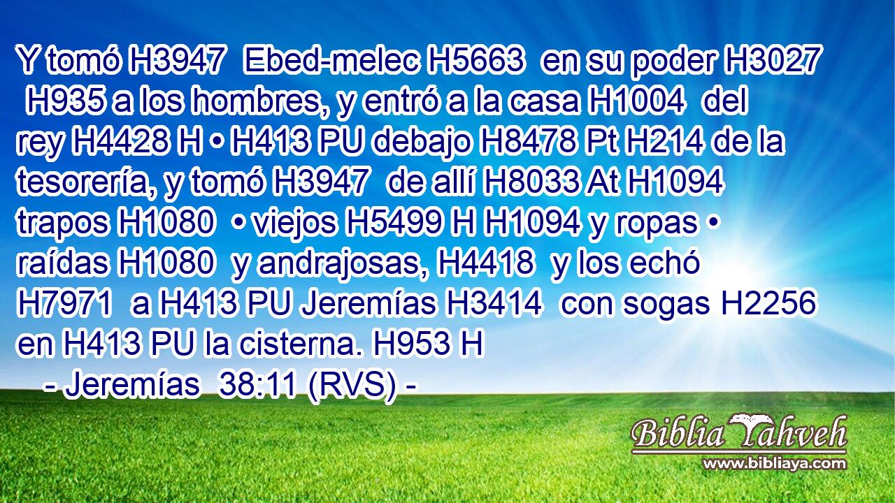 Y tomó H3947  Ebed-melec H5663  en su poder H3027  H935 a los hombres, y entró a la casa H1004  del rey H4428 H • H413 PU debajo H8478 Pt H214 de la tesorería, y tomó H3947  de allí H8033 At H1094 trapos H1080  • viejos H5499 H H1094 y ropas • raídas H1080  y andrajosas, H4418  y los echó H7971  a H413 PU Jeremías H3414  con sogas H2256  en H413 PU la cisterna. H953 H 