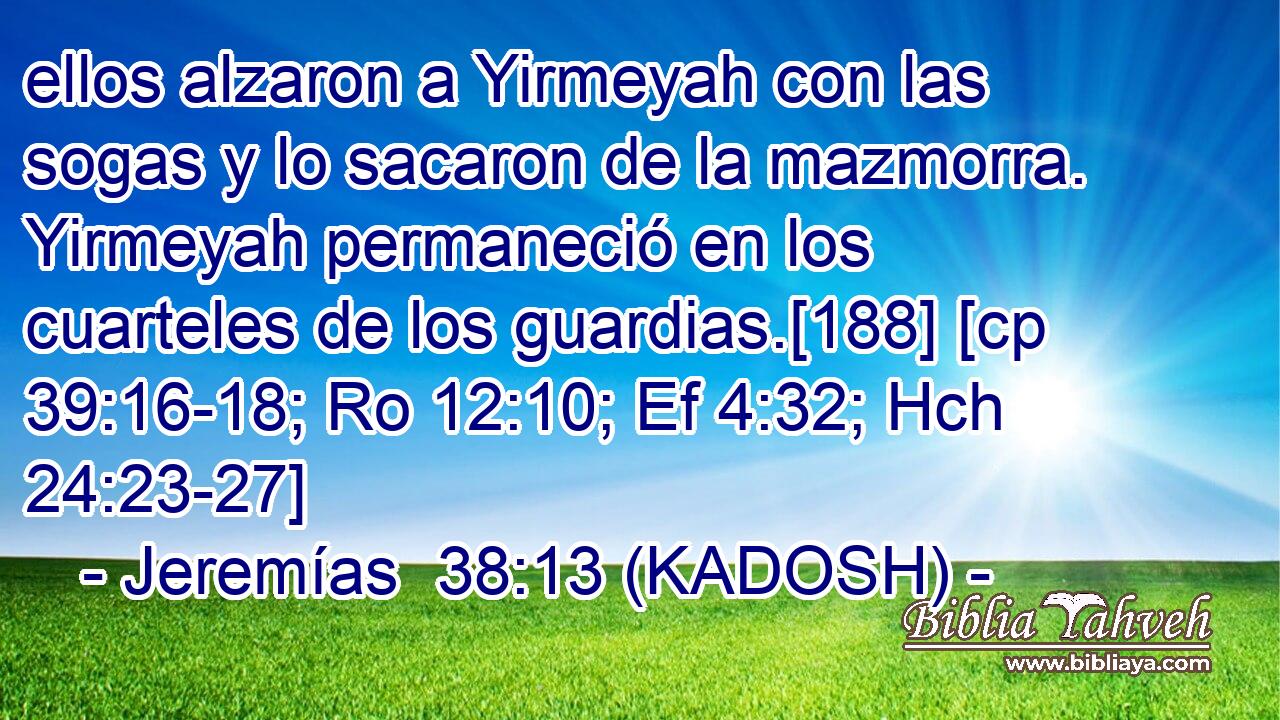  ellos alzaron a Yirmeyah con las sogas y lo sacaron de la mazmorra. Yirmeyah permaneció en los cuarteles de los guardias.[188] [cp 39:16-18; Ro 12:10; Ef 4:32; Hch 24:23-27] 