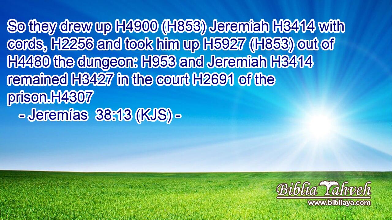 So they drew up H4900 (H853) Jeremiah H3414 with cords, H2256 and took him up H5927 (H853) out of H4480 the dungeon: H953 and Jeremiah H3414 remained H3427 in the court H2691 of the prison.H4307