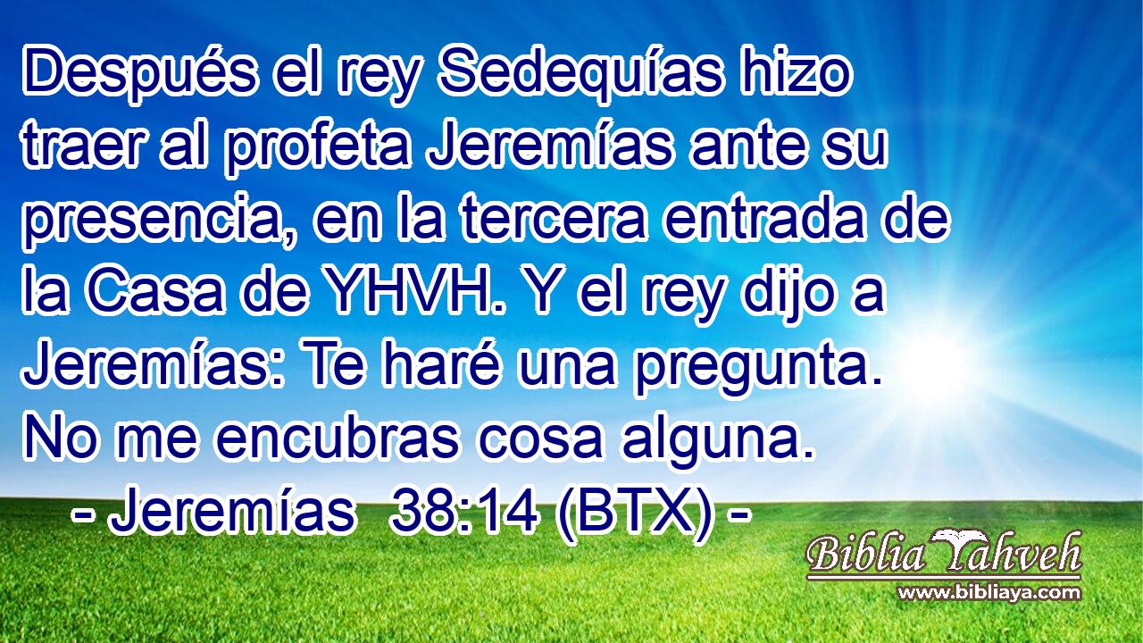 Después el rey Sedequías hizo traer al profeta Jeremías ante su presencia, en la tercera entrada de la Casa de YHVH. Y el rey dijo a Jeremías: Te haré una pregunta. No me encubras cosa alguna.