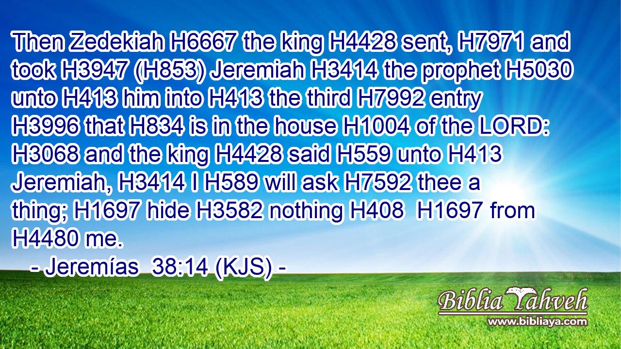 Then Zedekiah H6667 the king H4428 sent, H7971 and took H3947 (H853) Jeremiah H3414 the prophet H5030 unto H413 him into H413 the third H7992 entry H3996 that H834 is in the house H1004 of the LORD: H3068 and the king H4428 said H559 unto H413 Jeremiah, H3414 I H589 will ask H7592 thee a thing; H1697 hide H3582 nothing H408  H1697 from H4480 me.