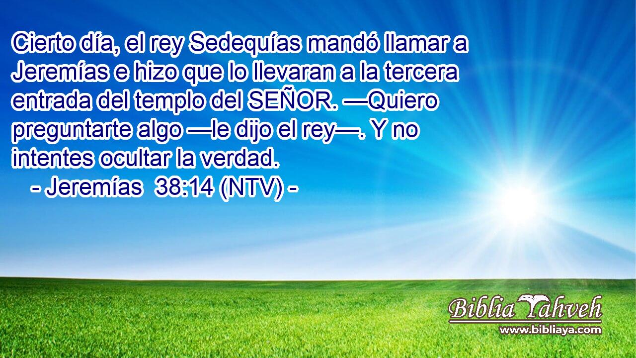 Cierto día, el rey Sedequías mandó llamar a Jeremías e hizo que lo llevaran a la tercera entrada del templo del SEÑOR. —Quiero preguntarte algo —le dijo el rey—. Y no intentes ocultar la verdad.