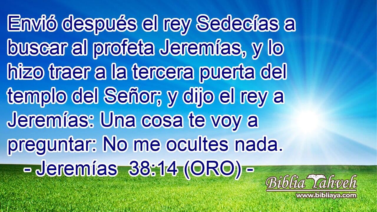  Envió después el rey Sedecías a buscar al profeta Jeremías, y lo hizo traer a la tercera puerta del templo del Señor; y dijo el rey a Jeremías: Una cosa te voy a preguntar: No me ocultes nada. 